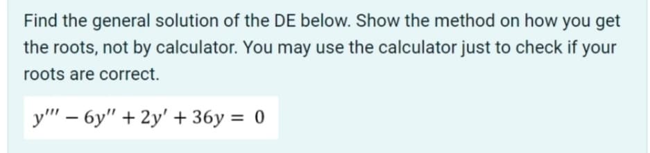 Find the general solution of the DE below. Show the method on how you get
the roots, not by calculator. You may use the calculator just to check if your
roots are correct.
y" – 6y" + 2y' + 36y = 0
