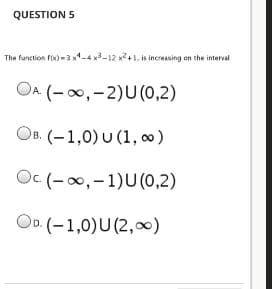 QUESTION 5
The function fix) =3 x1-4 x-12 x2+1. is incresing en the interval
OA (-00,-2)U(0,2)
OB. (-1,0) U (1, 0)
Oc (-0,-1)U(0,2)
OD (-1,0)U (2,0)
