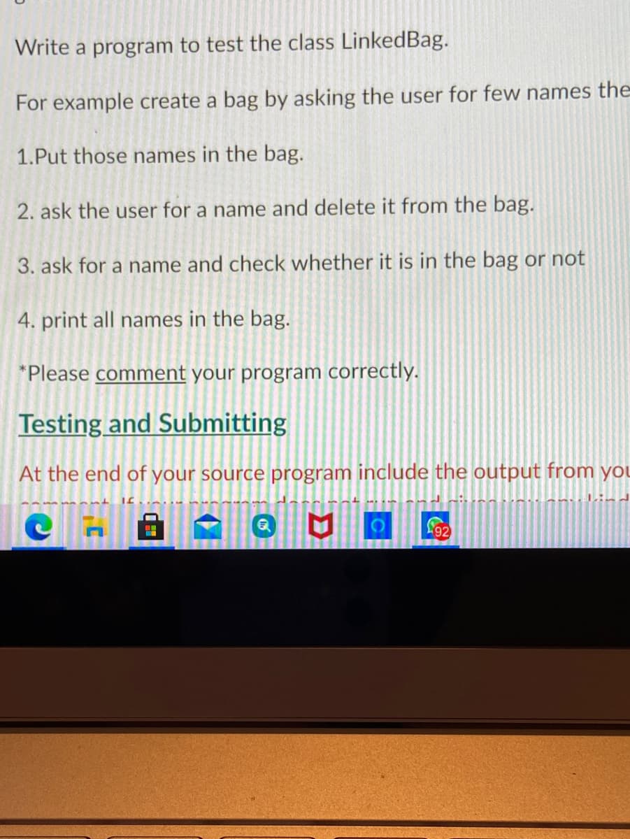 Write a program to test the class LinkedBag.
For example create a bag by asking the user for few names the
1.Put those names in the bag.
2. ask the user for a name and delete it from the bag.
3. ask for a name and check whether it is in the bag or not
4. print all names in the bag.
*Please comment your program correctly.
Testing and Submitting
At the end of your source program include the output from you
L'92
