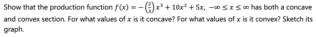 Show that the production function f(x) = - () x³ + 10x² + 5x, –∞<x<∞ has both a concave
and convex section. For what values of x is it concave? For what values of x is it convex? Sketch its
graph.
