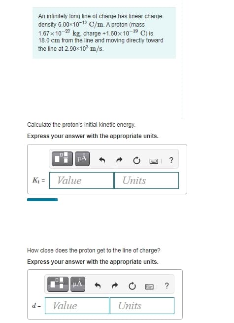 An infinitely long line of charge has linear charge
density 6.00x10-12 C/m. A proton (mass
1.67x10 27 kg, charge +1.60x10-19 C) is
18.0 cm from the line and moving directly toward
the line at 2.90x103 m/s.
Calculate the proton's initial kinetic energy.
Express your answer with the appropriate units.
HẢ
?
K; =
Value
Units
How close does the proton get to the line of charge?
Express your answer with the appropriate units.
?
d =
Value
Units
