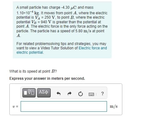A small particle has charge -4.30 µC and mass
1.10x10-4 kg. It moves from point A, where the electric
potential is VA = 250 V, to point B, where the electric
potential Vg = 940 V is greater than the potential at
point A. The electric force is the only force acting on the
particle. The particle has a speed of 5.80 m/s at point
A.
For related problemsolving tips and strategies, you may
want to view a Video Tutor Solution of Electric force and
electric potential.
What is its speed at point B?
Express your answer in meters per second.
?
m/s
