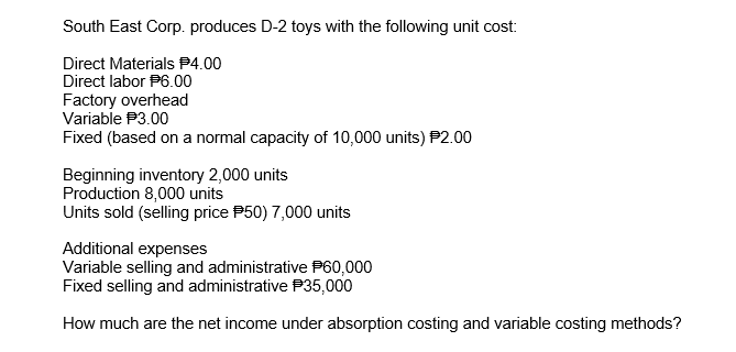 South East Corp. produces D-2 toys with the following unit cost:
Direct Materials P4.00
Direct labor P6.00
Factory overhead
Variable P3.00
Fixed (based on a normal capacity of 10,000 units) P2.00
Beginning inventory 2,000 units
Production 8,000 units
Units sold (selling price P50) 7,000 units
Additional expenses
Variable selling and administrative P60,000
Fixed selling and administrative P35,000
How much are the net income under absorption costing and variable costing methods?
