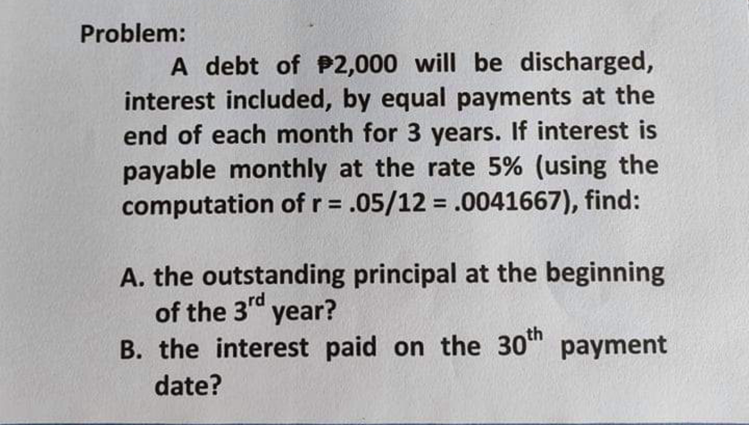 Problem:
A debt of P2,000 will be discharged,
interest included, by equal payments at the
end of each month for 3 years. If interest is
payable monthly at the rate 5% (using the
computation of r = .05/12 = .0041667), find:
%3D
A. the outstanding principal at the beginning
of the 3" year?
B. the interest paid on the 30h payment
date?
