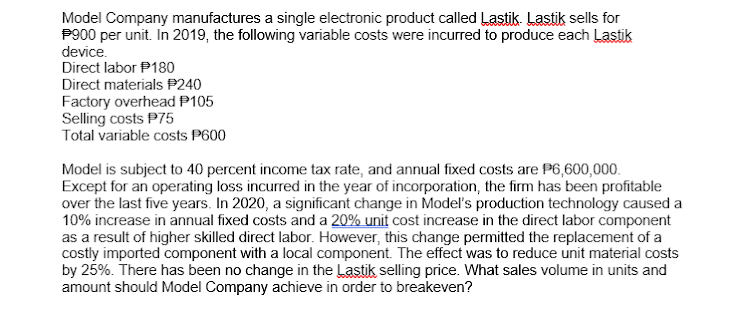 Model Company manufactures a single electronic product called Lastik. Lastik sells for
P900 per unit. In 2019, the following variable costs were incurred to produce each Lastik
device.
Direct labor P180
Direct materials P240
Factory overhead P105
Selling costs P75
Total variable costs P600
Model is subject to 40 percent income tax rate, and annual fixed costs are P6,600,000.
Except for an operating loss incurred in the year of incorporation, the firm has been profitable
over the last five years. In 2020, a significant change in Model's production technology caused a
10% increase in annual fixed costs and a 20% unit cost increase in the direct labor component
as a result of higher skilled direct labor. However, this change permitted the replacement of a
costly imported component with a local component. The effect was to reduce unit material costs
by 25%. There has been no change in the Lastik selling price. What sales volume in units and
amount should Model Company achieve in order to breakeven?
