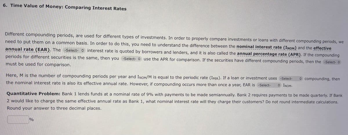 6. Time Value of Money: Comparing Interest Rates
Different compounding periods, are used for different types of investments. In order to properly compare investments or loans with different compounding periods, we
need to put them on a common basis. In order to do this, you need to understand the difference between the nominal interest rate (INOM) and the effective
annual rate (EAR). The -Select- interest rate is quoted by borrowers and lenders, and it is also called the annual percentage rate (APR). If the compounding
periods for different securities is the same, then you -Select- use the APR for comparison. If the securities have different compounding periods, then the -Select-
must be used for comparison.
Here, M is the number of compounding periods per year and INOM/M is equal to the periodic rate (IPER). If a loan or investment uses -Select-
the nominal interest rate is also its effective annual rate. However, if compounding occurs more than once a year, EAR is -Select- INOM.
Quantitative Problem: Bank 1 lends funds at a nominal rate of 9% with payments to be made semiannually. Bank 2 requires payments to be made quarterly. If Bank
2 would like to charge the same effective annual rate as Bank 1, what nominal interest rate will they charge their customers? Do not round intermediate calculations.
Round your answer to three decimal places.
%
olo
compounding, then