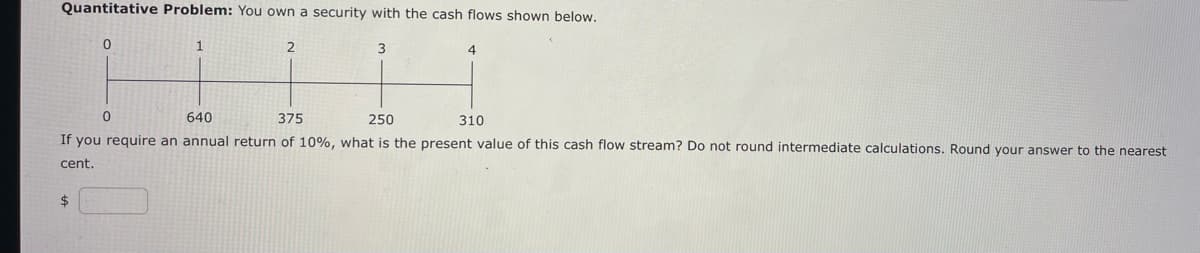 Quantitative Problem: You own a security with the cash flows shown below.
0
$
0
1
2
3
640
375
250
310
If you require an annual return of 10%, what is the present value of this cash flow stream? Do not round intermediate calculations. Round your answer to the nearest
cent.
