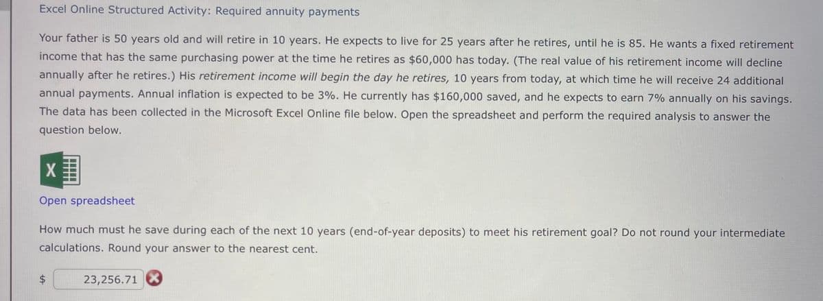 Excel Online Structured Activity: Required annuity payments
Your father is 50 years old and will retire in 10 years. He expects to live for 25 years after he retires, until he is 85. He wants a fixed retirement
income that has the same purchasing power at the time he retires as $60,000 has today. (The real value of his retirement income will decline
annually after he retires.) His retirement income will begin the day he retires, 10 years from today, at which time he will receive 24 additional
annual payments. Annual inflation is expected to be 3%. He currently has $160,000 saved, and he expects to earn 7% annually on his savings.
The data has been collected in the Microsoft Excel Online file below. Open the spreadsheet and perform the required analysis to answer the
question below.
X
Open spreadsheet
How much must he save during each of the next 10 years (end-of-year deposits) to meet his retirement goal? Do not round your intermediate
calculations. Round your answer to the nearest cent.
23,256.71 X
$