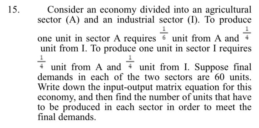 15.
Consider an economy divided into an agricultural
sector (A) and an industrial sector (I). To produce
4-
one unit in sector A requires unit from A and
unit from I. To produce one unit in sector I requires
unit from A and 4 unit from I. Suppose final
demands in each of the two sectors are 60 units.
Write down the input-output matrix equation for this
economy, and then find the number of units that have
to be produced in each sector in order to meet the
final demands.
