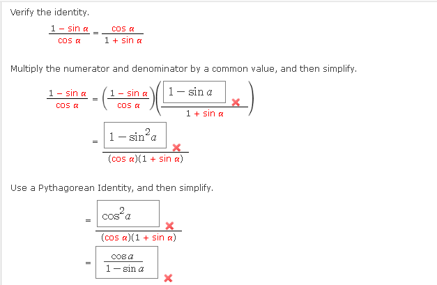 Verify the identity.
1 -
sin a
Cos a
Cos a
1 + sin a
Multiply the numerator and denominator by a common value, and then simplify.
1- sin a
sin a
1- sin a
1 -
cos a
cos a
1 + sın a
1- sin a
=
(cos a)(1 + sin a)
Use a Pythagorean Identity, and then simplify.
cos a
(cos a)(1 + sin a)
COS A
=
1- sin a
