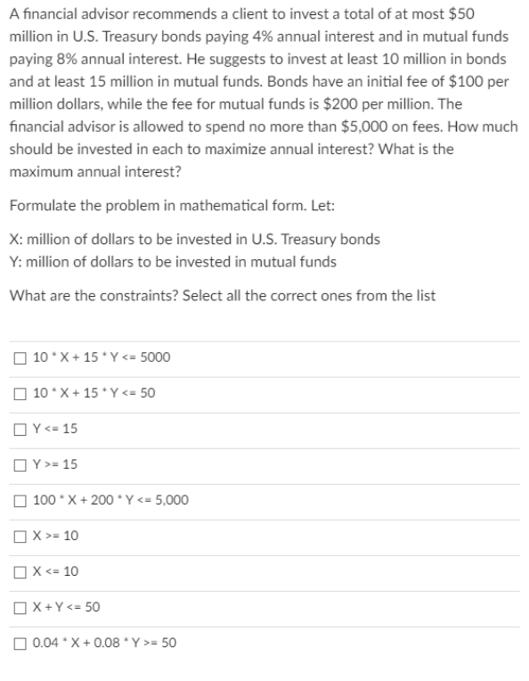 A financial advisor recommends a client to invest a total of at most $50
million in U.S. Treasury bonds paying 4% annual interest and in mutual funds
paying 8% annual interest. He suggests to invest at least 10 million in bonds
and at least 15 million in mutual funds. Bonds have an initial fee of $100 per
million dollars, while the fee for mutual funds is $200 per million. The
financial advisor is allowed to spend no more than $5,000 on fees. How much
should be invested in each to maximize annual interest? What is the
maximum annual interest?
Formulate the problem in mathematical form. Let:
X: million of dollars to be invested in U.S. Treasury bonds
Y: million of dollars to be invested in mutual funds
What are the constraints? Select all the correct ones from the list
O 10 * X + 15 * Y <= 5000
O 10 * X + 15 *Y <= 50
OY<= 15
OY>= 15
O 100 * X + 200 * Y <= 5,000
OX >= 10
OX <= 10
OX+Y <= 50
0.04 * X+ 0.08 *Y >= 50
