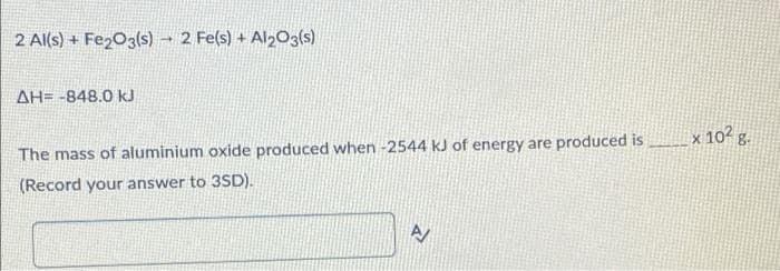 2 Al(s) + Fe2O3(s) 2 Fe(s) + Al2O3(s)
-
ΔΗ= -848.0 kJ
The mass of aluminium oxide produced when -2544 kJ of energy are produced is
(Record your answer to 3SD).
A
x 10² g.