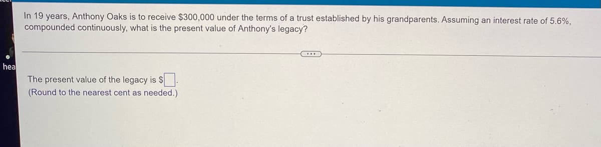 In 19 years, Anthony Oaks is to receive $300,000 under the terms of a trust established by his grandparents. Assuming an interest rate of 5.6%,
compounded continuously, what is the present value of Anthony's legacy?
hea
The present value of the legacy is $
(Round to the nearest cent as needed.)