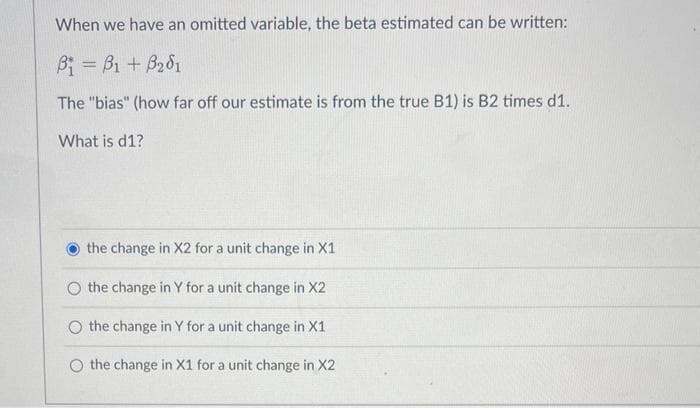 When we have an omitted variable, the beta estimated can be written:
B₁ =B1 + B₂01
The "bias" (how far off our estimate is from the true B1) is B2 times d1.
What is d1?
the change in X2 for a unit change in X1
the change in Y for a unit change in X2
O the change in Y for a unit change in X1
the change in X1 for a unit change in X2