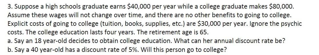 3. Suppose a high schools graduate earns $40,000 per year while a college graduate makes $80,000.
Assume these wages will not change over time, and there are no other benefits to going to college.
Explicit costs of going to college (tuition, books, supplies, etc.) are $30,000 per year. Ignore the psychic
costs. The college education lasts four years. The retirement age is 65.
a. Say an 18 year-old decides to obtain college education. What can her annual discount rate be?
b. Say a 40 year-old has a discount rate of 5%. Will this person go to college?