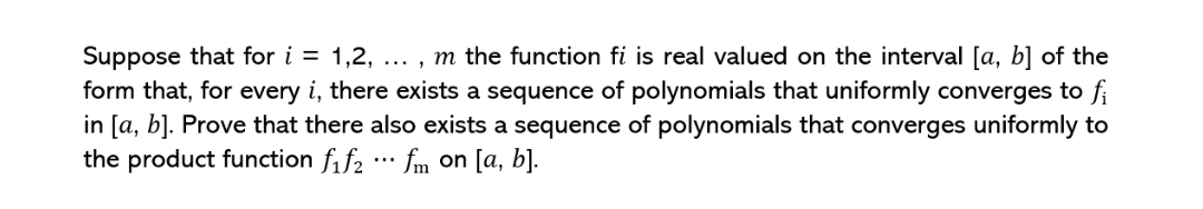Suppose that for i = 1,2, ..., m the function fi is real valued on the interval [a, b] of the
form that, for every i, there exists a sequence of polynomials that uniformly converges to fi
in [a, b]. Prove that there also exists a sequence of polynomials that converges uniformly to
the product function f₁f₂ fm on [a, b].