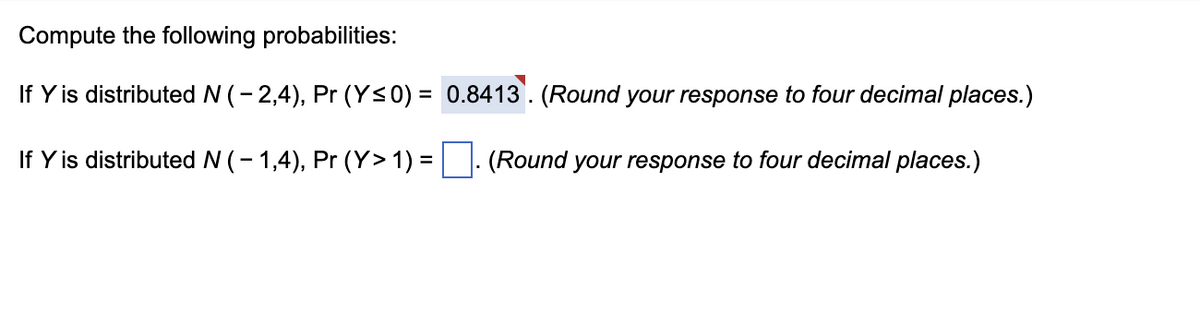 Compute the following probabilities:
If Y is distributed N ( − 2,4), Pr (Y≤0) =
0.8413. (Round your response to four decimal places.)
If Y is distributed N ( − 1,4), Pr (Y> 1) = . (Round your response to four decimal places.)