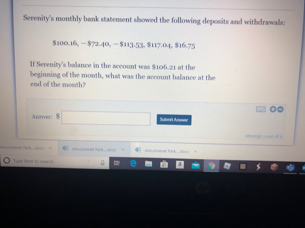 Serenity's monthly bank statement showed the following deposits and withdrawals:
$100.16,-$72.40,-$113.53, $117.04, $16.75
If Serenity's balance in the account was $106.21 at the
beginning of the month, what was the account balance at the
end of the month?
