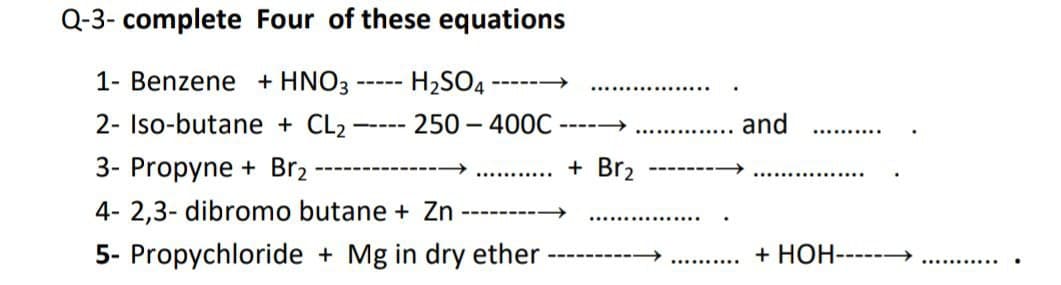 Q-3- complete Four of these equations
1- Benzene + HNO3
H2SO4
------
-----
2- Iso-butane + CL2
250 – 400C
and
--- --
----->
3- Propyne + Br2
+ Br2
-----
.........
4- 2,3- dibromo butane + Zn
-------
5- Propychloride + Mg in dry ether
+ HOH------
------
..........
...........
