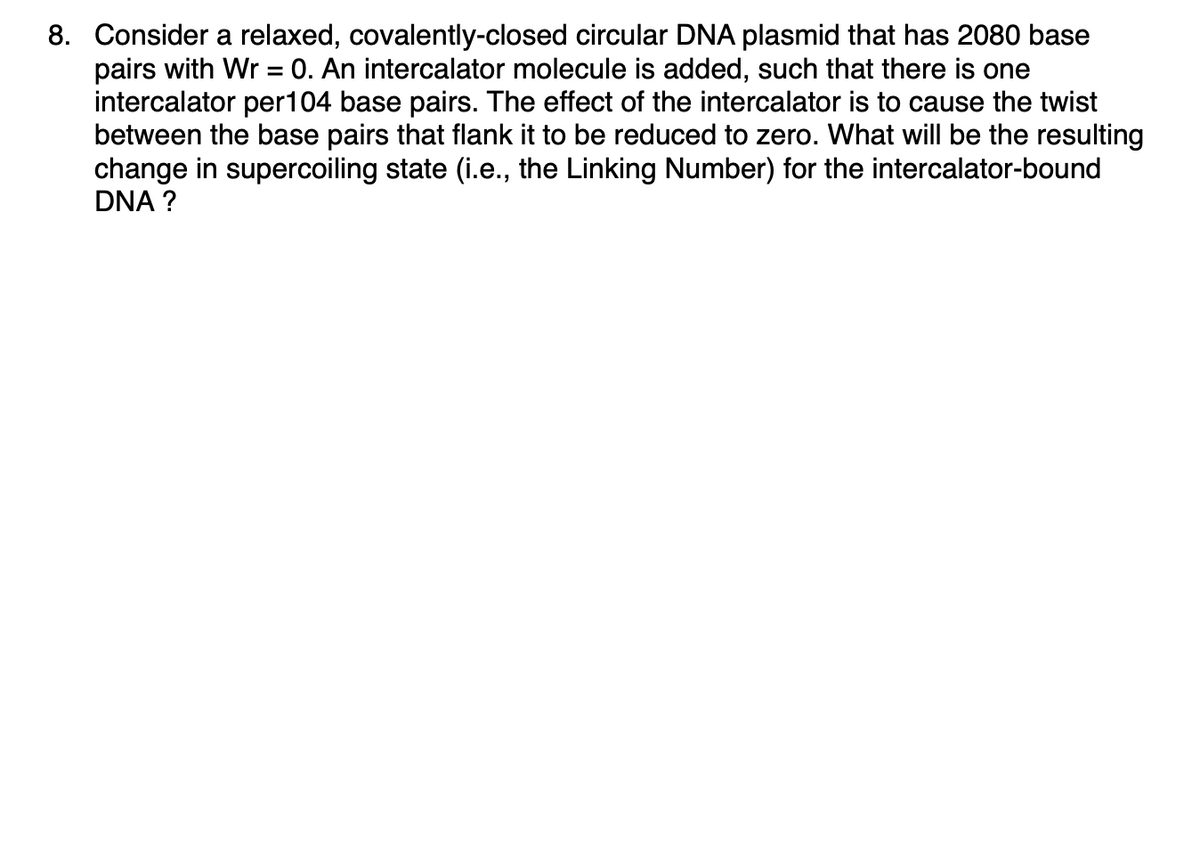 8. Consider a relaxed, covalently-closed circular DNA plasmid that has 2080 base
pairs with Wr = 0. An intercalator molecule is added, such that there is one
intercalator per 104 base pairs. The effect of the intercalator is to cause the twist
between the base pairs that flank it to be reduced to zero. What will be the resulting
change in supercoiling state (i.e., the Linking Number) for the intercalator-bound
DNA ?