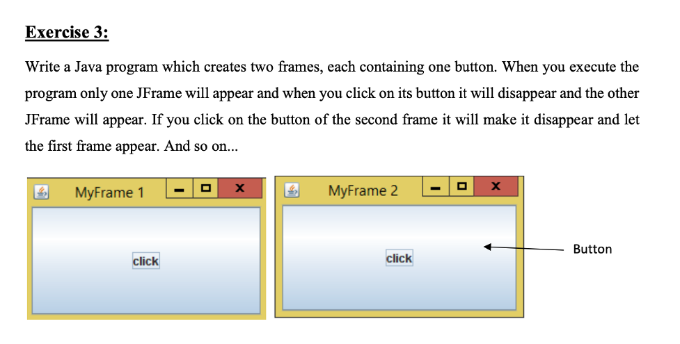Exercise 3:
Write a Java program which creates two frames, each containing one button. When you execute the
program only one JFrame will appear and when you click on its button it will disappear and the other
JFrame will appear. If you click on the button of the second frame it will make it disappear and let
the first frame appear. And so on...
MyFrame 1
MyFrame 2
Button
click
click

