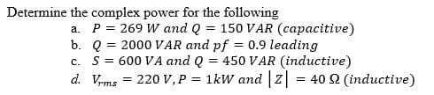 Determine the complex power for the following
a. P = 269 W and Q = 150 VAR (capacitive)
b. Q = 2000 VAR and pf = 0.9 leading
c. S= 600 VA and Q = 450 VAR (inductive)
d. Vrms
220 V, P = 1kW and |Z| = 40 2 (inductive)
