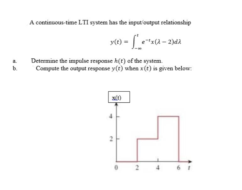 A continuous-time LTI system has the input/output relationship
y(t) = |
e-tx(1 – 2)d
Determine the impulse response h(t) of the system.
Compute the output response y(t) when x (t) is given below:
a.
b.
x(t)
6 t
4.
2.
2.
