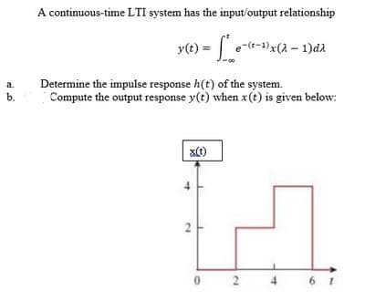 A continuous-time LTI system has the input/output relationship
T
y(t) = e-(t-1)x(2 – 1)da
Determine the impulse response h(t) of the system.
Compute the output response y(t) when x(t) is given below:
a.
b.
0 2
4
6 1

