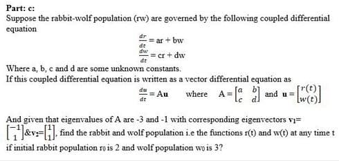 Part: c:
Suppose the rabbit-wolf population (rw) are governed by the following coupled differential
equation
dr
= ar + bw
de
dw
= cr + dw
dr
Where a, b, c and d are some unknown constants.
If this coupled differential equation is written as a vector differential equation as
where A= and u =
du
= Au
And given that eigenvalues of A are -3 and -1 with corresponding eigenvectors vi=
GJ&v:=H, find the rabbit and wolf population i.e the functions r(1) and w(t) at any time t
if initial rabbit population ro is 2 and wolf population wo is 3?
