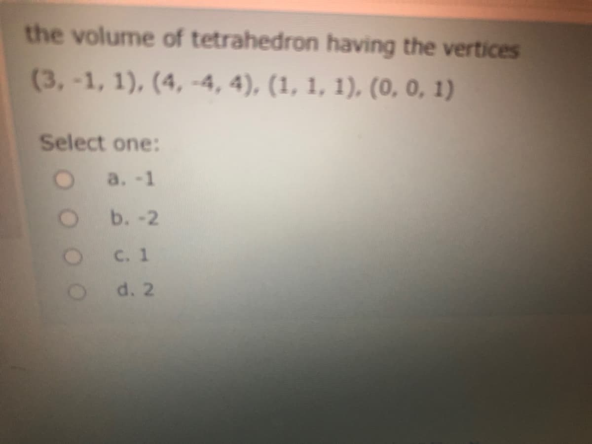 the volume of tetrahedron having the vertices
(3,-1, 1), (4, -4, 4), (1, 1, 1), (0, 0, 1)
Select one:
a. -1
b. -2
C. 1
d. 2
