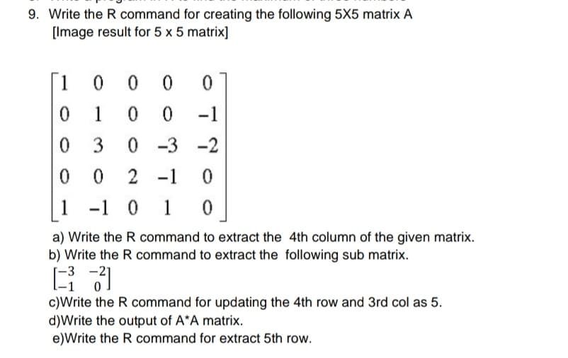 9. Write the R command for creating the following 5X5 matrix A
[Image result for 5 x 5 matrix]
[1 0 0 0
1
-1
0 3
0 -3
-2
2 -1
1
-1 0 1 0
a) Write the R command to extract the 4th column of the given matrix.
b) Write the R command to extract the following sub matrix.
-3 -2]
c)Write the R command for updating the 4th row and 3rd col as 5.
d)Write the output of A*A matrix.
e)Write the R command for extract 5th row.
