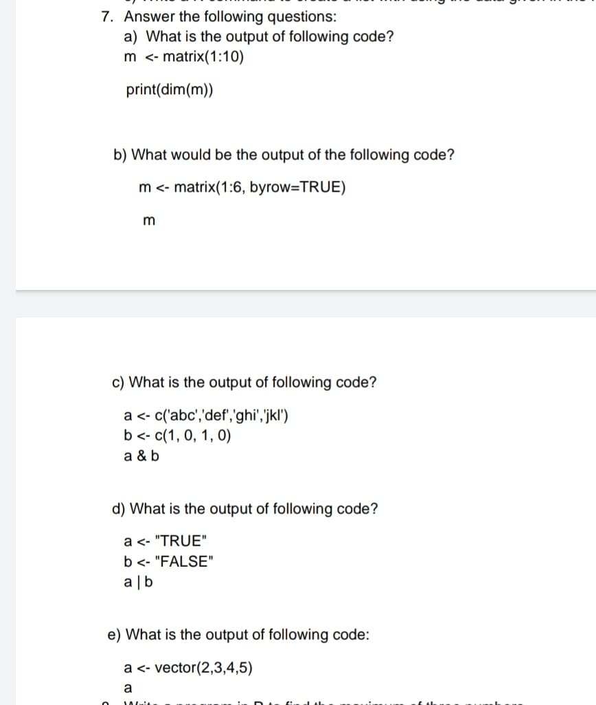 7. Answer the following questions:
a) What is the output of following code?
m <- matrix(1:10)
print(dim(m))
b) What would be the output of the following code?
m<- matrix(1:6, byrow=TRUE)
c) What is the output of following code?
a <- c('abc','def','ghi','jkl')
b <- c(1, 0, 1, 0)
a & b
d) What is the output of following code?
a <- "TRUE"
b <- "FALSE"
a |b
e) What is the output of following code:
a <- vector(2,3,4,5)
a
