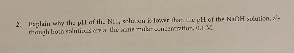 2. Explain why the pH of the NH, solution is lower than the pH of the NaOH solution, al-
though both solutions are at the same molar concentration, 0.1 M.
