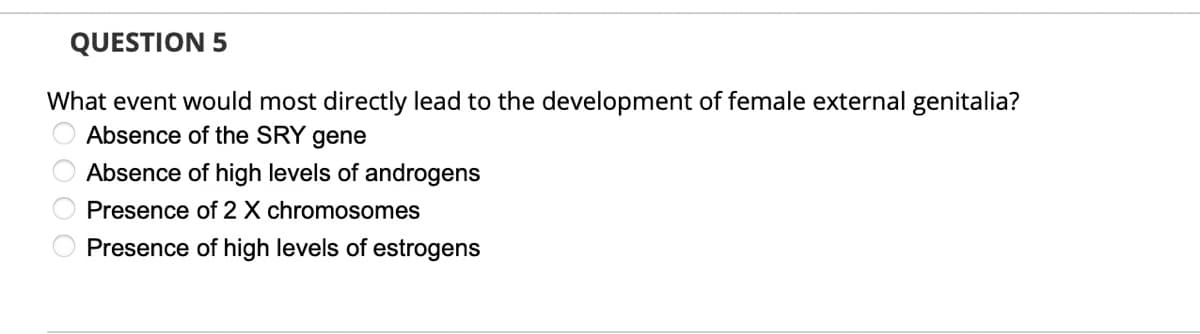 QUESTION 5
What event would most directly lead to the development of female external genitalia?
Absence of the SRY gene
Absence of high levels of androgens
Presence of 2 X chromosomes
Presence of high levels of estrogens
