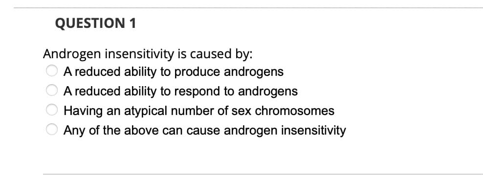 QUESTION 1
Androgen insensitivity is caused by:
A reduced ability to produce androgens
A reduced ability to respond to androgens
Having an atypical number of sex chromosomes
Any of the above can cause androgen insensitivity

