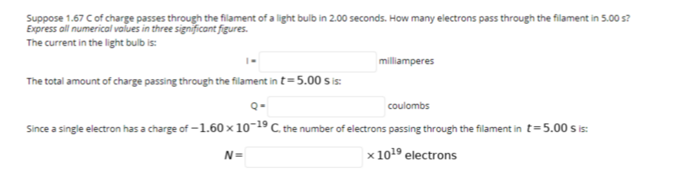 Suppose 1.67 Cof charge passes through the filament of a light bulb in 2.00 seconds. How many electrons pass through the filament in 5.00 s?
Express all numerical values in three significant figures.
The current in the light bulb is:
milliamperes
The total amount of charge passing through the filament in t=5.00 s is:
coulombs
Since a single electron has a charge of -1.60 x 10¯19 C, the number of electrons passing through the filament in t=5.00 S is:
N=
x 1019 electrons
