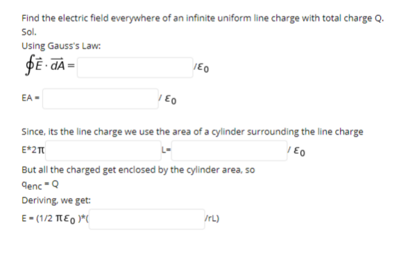 Find the electric field everywhere of an infinite uniform line charge with total charge Q.
Sol.
Using Gauss's Law:
EA =
Since, its the line charge we use the area of a cylinder surrounding the line charge
E*2T
But all the charged get enclosed by the cylinder area, so
denc -Q
Deriving, we get:
E- (1/2 TEO )*(
IrL)
