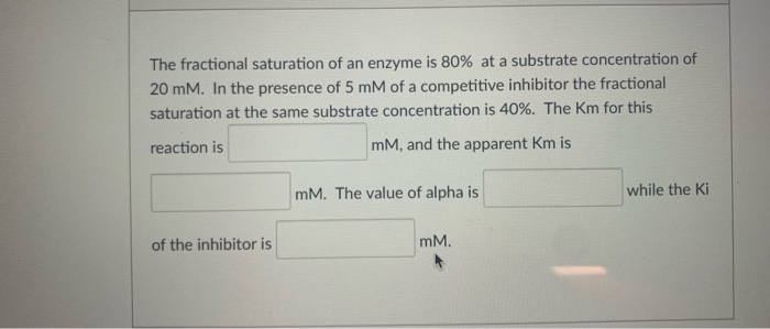 The fractional saturation of an enzyme is 80% at a substrate concentration of
20 mM. In the presence of 5 mM of a competitive inhibitor the fractional
saturation at the same substrate concentration is 40%. The Km for this
reaction is
mM, and the apparent Km is
mM. The value of alpha is
while the Ki
of the inhibitor is
mM.
