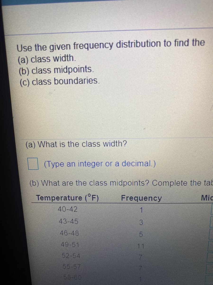 Use the given frequency distribution to find the
(a) class width.
(b) class midpoints.
(c) class boundaries.
(a) What is the class width?
(Type an integer or a decimal.)
(b) What are the class midpoints? Complete the tab
Temperature (°F)
40-42
Frequency
Mic
43-45
46-48
49-51
11
52-54
55-57
58-60
35H 77
