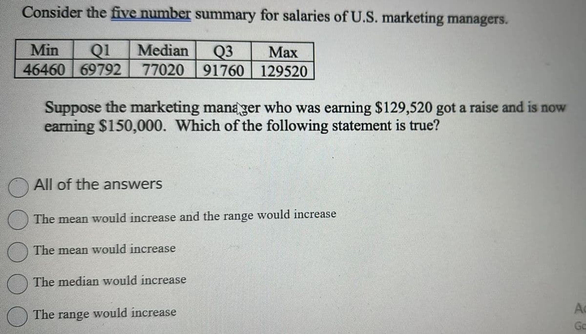 Consider the five number summary for salaries of U.S. marketing managers.
Min Q1 Median Q3
Max
46460 69792 77020 91760 129520
Suppose the marketing manager who was earning $129,520 got a raise and is now
earning $150,000. Which of the following statement is true?
All of the answers
The mean would increase and the range would increase
The mean would increase
The median would increase
The range would increase
Ac
Go