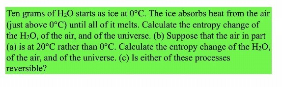 Ten grams of H₂O starts as ice at 0°C. The ice absorbs heat from the air
(just above 0°C) until all of it melts. Calculate the entropy change of
the H₂O, of the air, and of the universe. (b) Suppose that the air in part
(a) is at 20°C rather than 0°C. Calculate the entropy change of the H₂O,
of the air, and of the universe. (c) Is either of these processes
reversible?