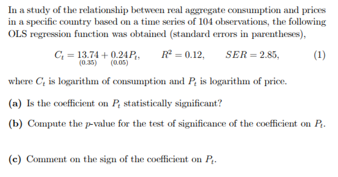 In a study of the relationship between real aggregate consumption and prices
in a specific country based on a time series of 104 observations, the following
OLS regression function was obtained (standard errors in parentheses),
C; = 13.74 + 0.24P,
(0.35)
R = 0.12,
SER= 2.85,
(1)
(0.05)
where C, is logarithm of consumption and P, is logarithm of price.
(a) Is the coefficient on P statistically significant?
(b) Compute the p-value for the test of significance of the coefficient on P.
(c) Comment on the sign of the coefficient on P.
