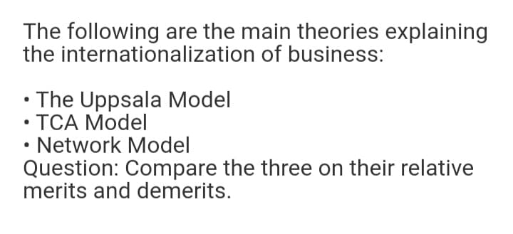 The following are the main theories explaining
the internationalization of business:
• The Uppsala Model
• TCA Model
Network Model
Question: Compare the three on their relative
merits and demerits.
