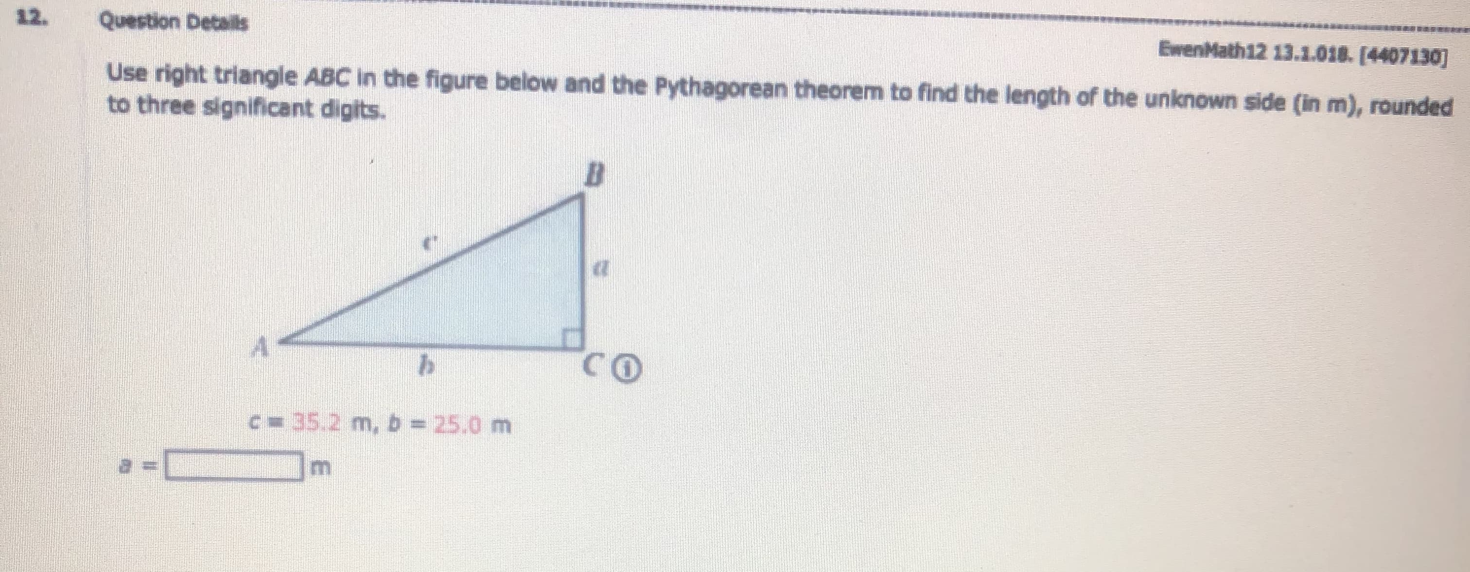 Use right triangle ABC in the figure below and the Pythagorean theorem to find the length of the unknown side (in m), rounded
to three significant digits.
CO
C 35.2 m,b 25.0 m
