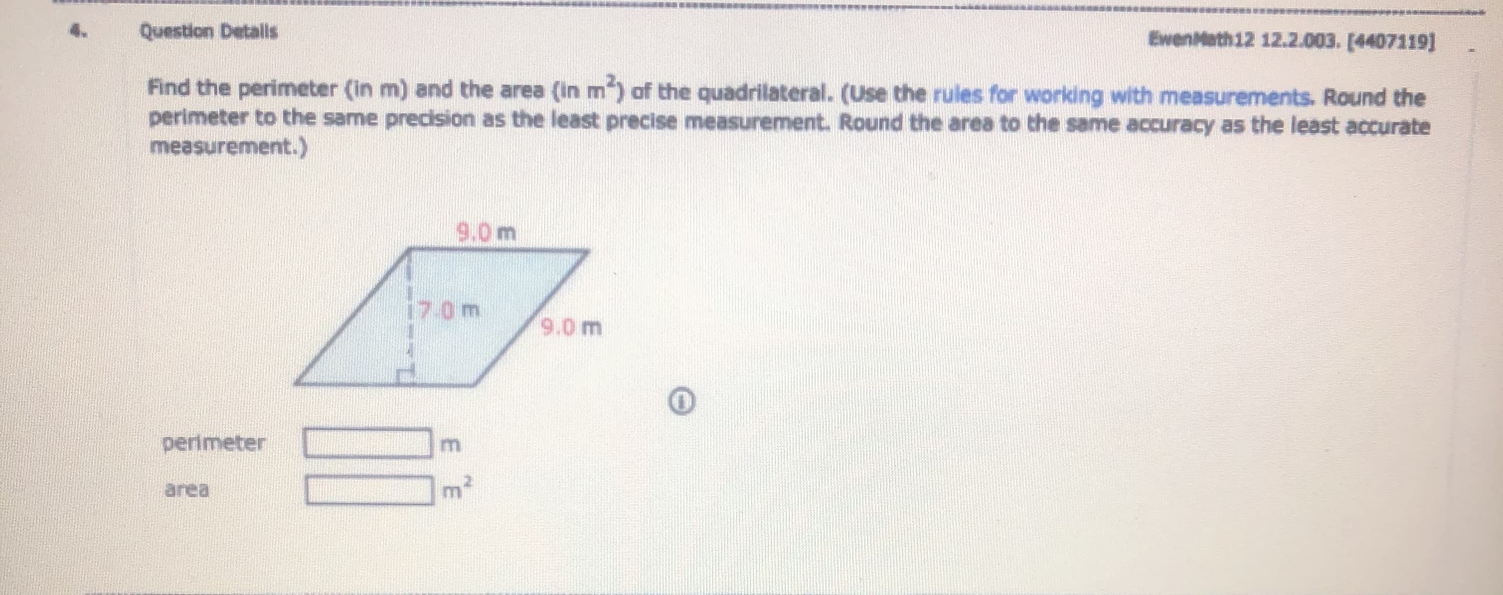 Question Detalls
EwenMath12 12.2.003. [4407119]
Find the perimeter (in m) and the area (in m") of the quadrilateral. (Use the rules for working with measurements. Round the
perimeter to the same precision as the least precise measurement. Round the area to the same accuracy as the least accurate
measurement.)
9.0m
17.0m
9.0 m
perimeter
area
E E
