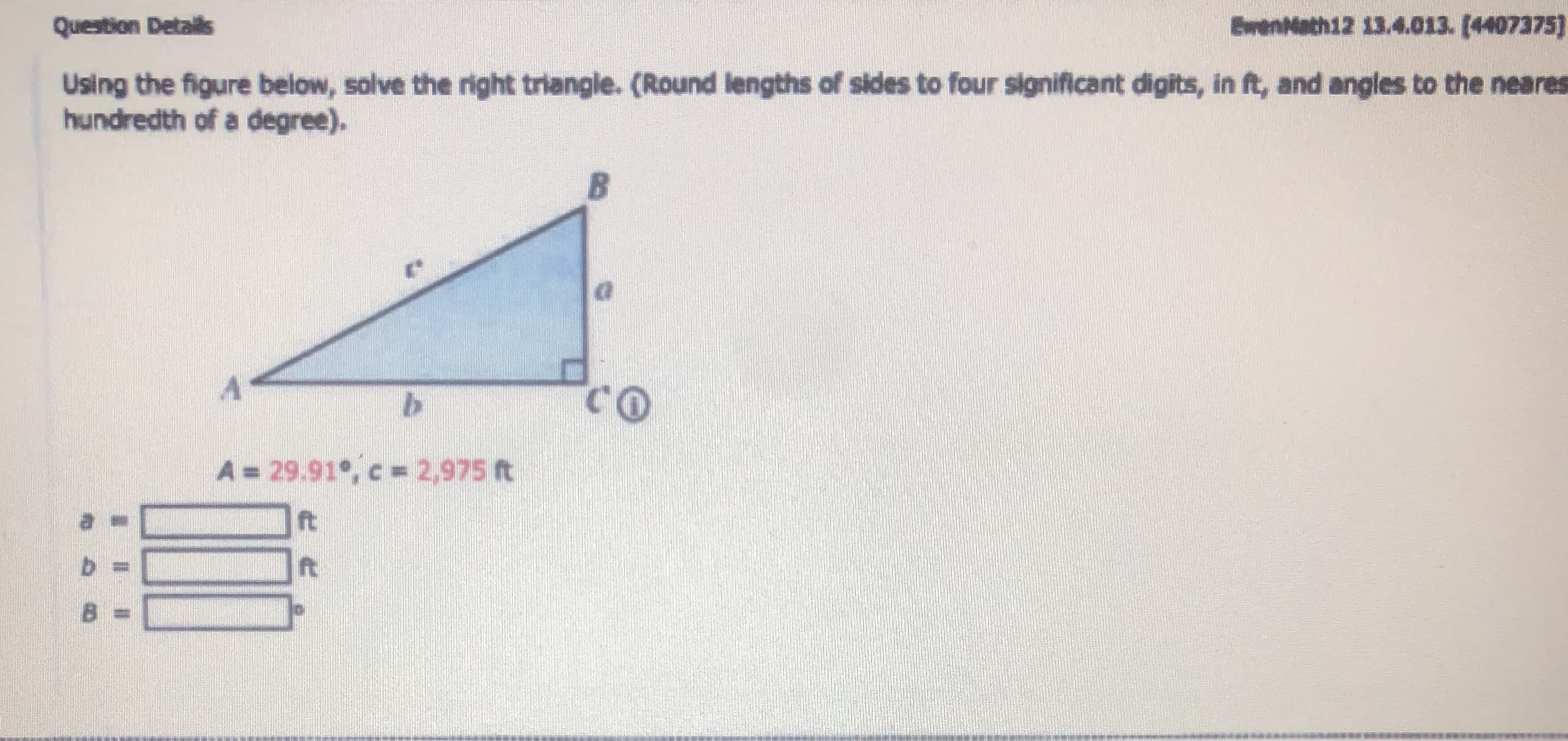 Using the figure below, solve the right triangle. (Round lengths of sides to four signiflicant digits, in ft, and angles to the nearn
hundredth of a degree).
A = 29.91, c = 2,975 ft
ft
