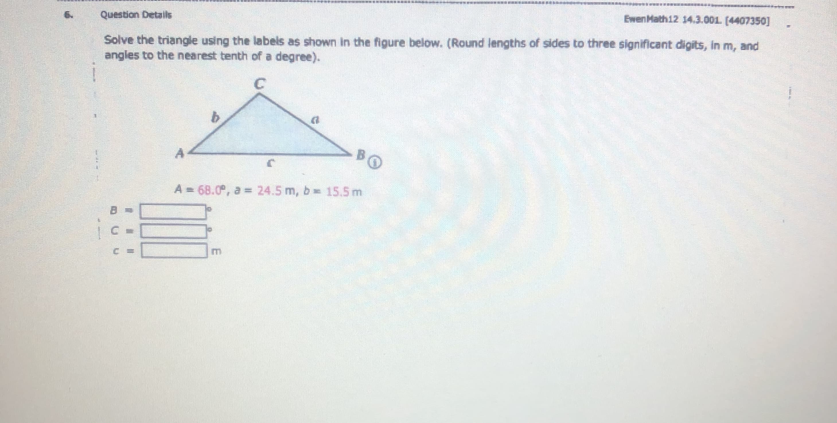 Question Details
EwenMath12 14.3.001. (4407350]
Solve the triangle using the labels as shown in the figure below. (Round lengths of sides to three significant digits, in m, and
angles to the nearest tenth of a degree).
A = 68.0, a = 24.5 m, b 15.5 m
