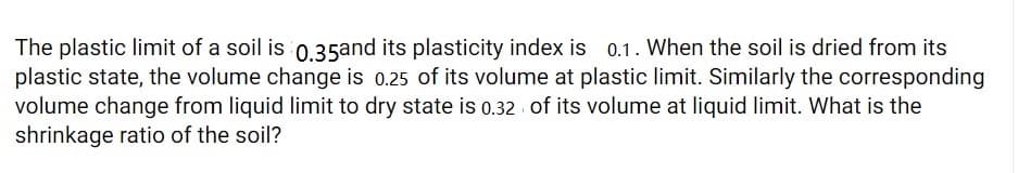 The plastic limit of a soil is 0.35and its plasticity index is 0.1. When the soil is dried from its
plastic state, the volume change is 0.25 of its volume at plastic limit. Similarly the corresponding
volume change from liquid limit to dry state is 0.32 of its volume at liquid limit. What is the
shrinkage ratio of the soil?
