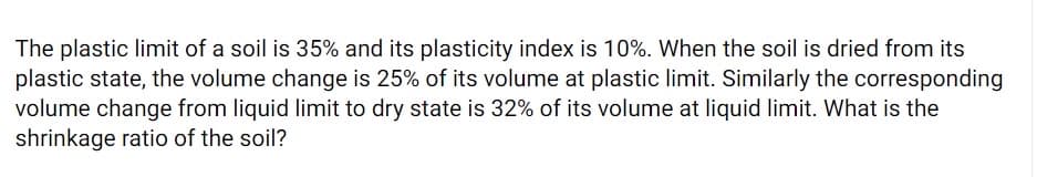 The plastic limit of a soil is 35% and its plasticity index is 10%. When the soil is dried from its
plastic state, the volume change is 25% of its volume at plastic limit. Similarly the corresponding
volume change from liquid limit to dry state is 32% of its volume at liquid limit. What is the
shrinkage ratio of the soil?
