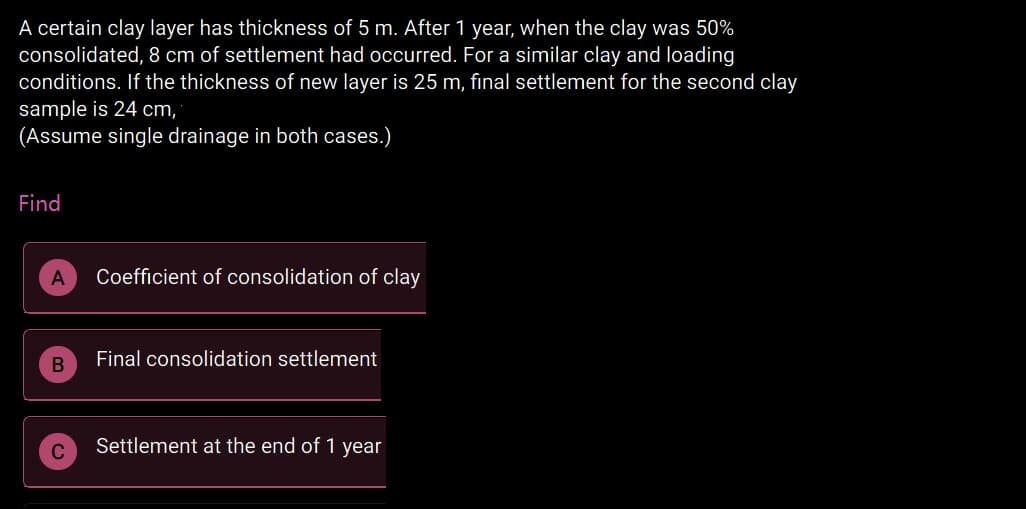 A certain clay layer has thickness of 5 m. After 1 year, when the clay was 50%
consolidated, 8 cm of settlement had occurred. For a similar clay and loading
conditions. If the thickness of new layer is 25 m, final settlement for the second clay
sample is 24 cm,
(Assume single drainage in both cases.)
Find
Coefficient of consolidation of clay
Final consolidation settlement
Settlement at the end of 1 year
